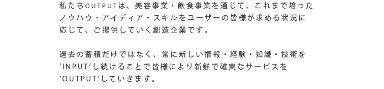 私たちOUTPUTは、美容事業・飲食事業を通じて、これまで培ったノウハウ・アイディア・スキルをユーザーの皆様が求める状況に応じて、ご提供していく創造企業です。過去の蓄積だけではなく、常に新しい情報・経験・知識・技術を’INPUT’し続けることで皆様により新鮮で確実なサービスを’OUTPUT’していきます。